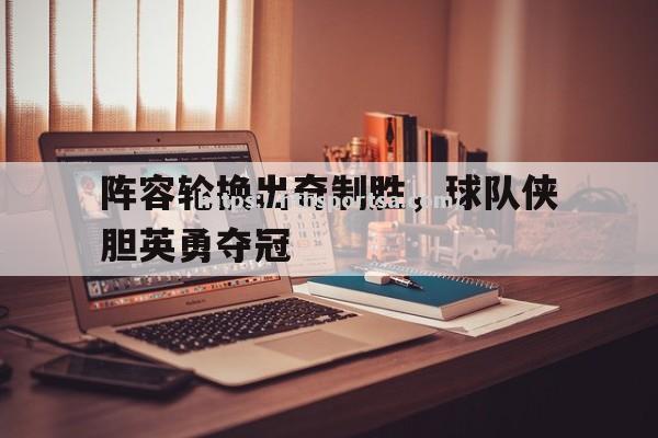 华体会体育-阵容轮换出奇制胜，球队侠胆英勇夺冠